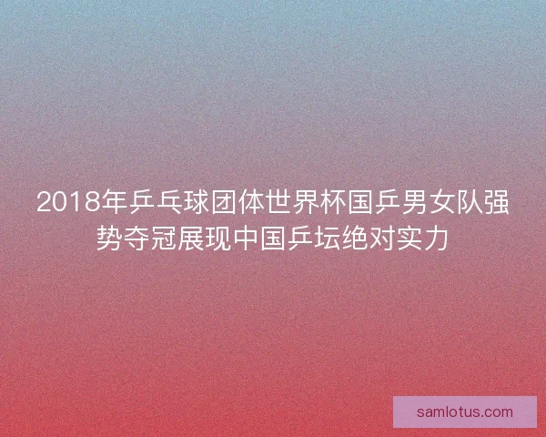 2018年乒乓球团体世界杯国乒男女队强势夺冠展现中国乒坛绝对实力 2018年乒乓球团体世界杯国乒男女队强势夺冠展现中国乒坛绝对实力