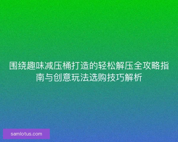 围绕趣味减压桶打造的轻松解压全攻略指南与创意玩法选购技巧解析