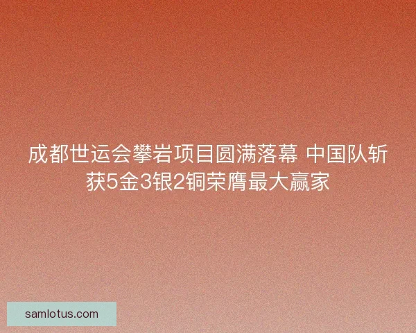 成都世运会攀岩项目圆满落幕 中国队斩获5金3银2铜荣膺最大赢家