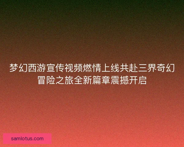 梦幻西游宣传视频燃情上线共赴三界奇幻冒险之旅全新篇章震撼开启