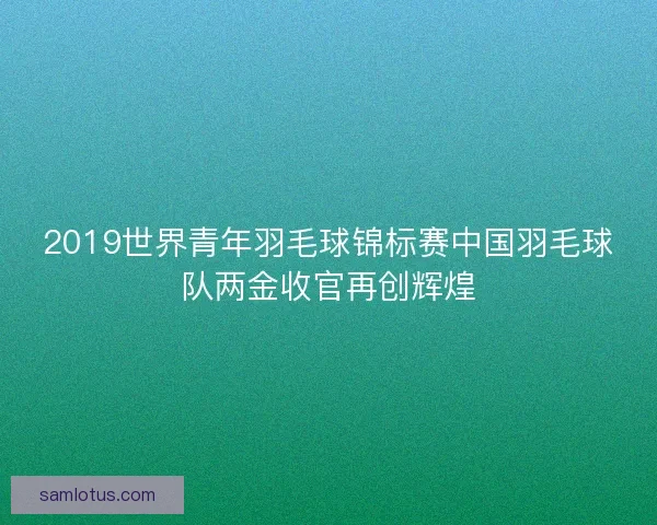 2019世界青年羽毛球锦标赛中国羽毛球队两金收官再创辉煌 2019世界青年羽毛球锦标赛中国羽毛球队两金收官再创辉煌