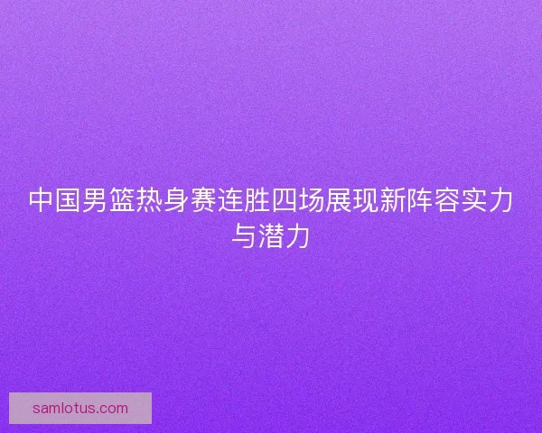 中国男篮热身赛连胜四场展现新阵容实力与潜力
