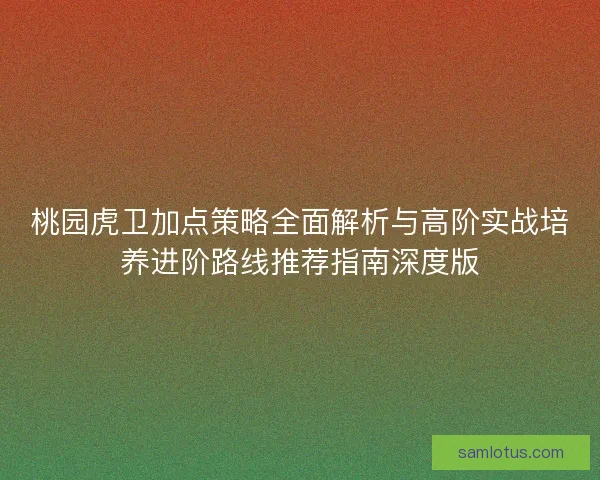 桃园虎卫加点策略全面解析与高阶实战培养进阶路线推荐指南深度版 桃园虎卫加点策略全面解析与高阶实战培养进阶路线推荐指南深度版