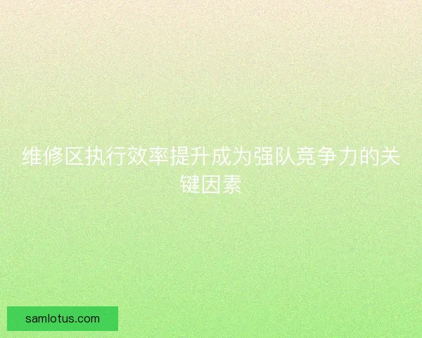 维修区执行效率提升成为强队竞争力的关键因素