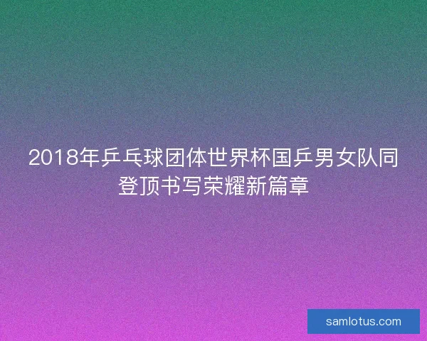 2018年乒乓球团体世界杯国乒男女队同登顶书写荣耀新篇章 2018年乒乓球团体世界杯国乒男女队同登顶书写荣耀新篇章