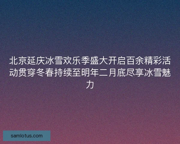 北京延庆冰雪欢乐季盛大开启百余精彩活动贯穿冬春持续至明年二月底尽享冰雪魅力