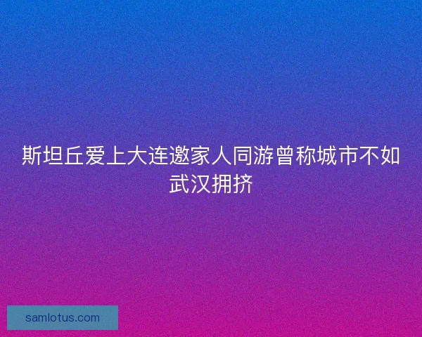 斯坦丘爱上大连邀家人同游曾称城市不如武汉拥挤