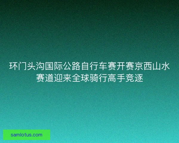 环门头沟国际公路自行车赛开赛京西山水赛道迎来全球骑行高手竞逐