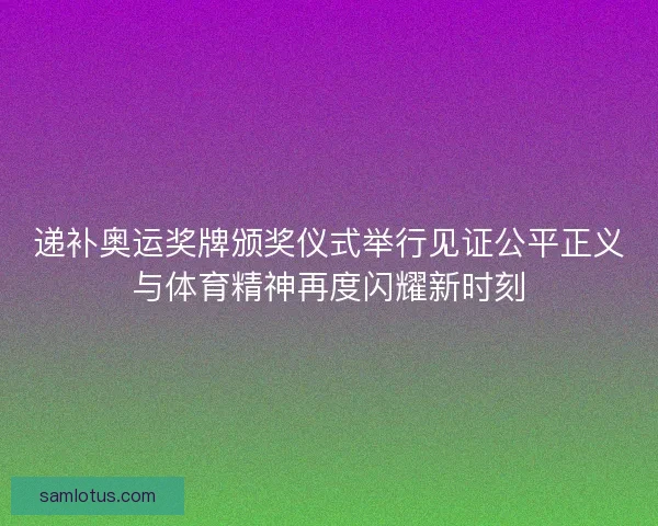 递补奥运奖牌颁奖仪式举行见证公平正义与体育精神再度闪耀新时刻