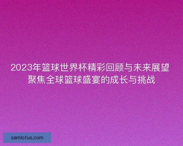 2023年篮球世界杯精彩回顾与未来展望 聚焦全球篮球盛宴的成长与挑战 2023年篮球世界杯精彩回顾与未来展望 聚焦全球篮球盛宴的成长与挑战