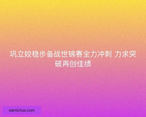 巩立姣稳步备战世锦赛全力冲刺 力求突破再创佳绩