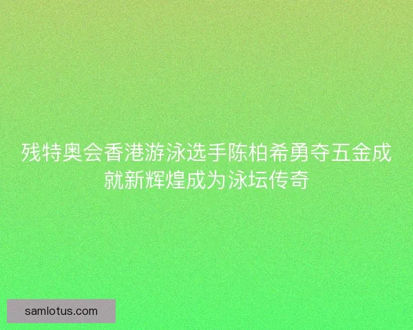 残特奥会香港游泳选手陈柏希勇夺五金成就新辉煌成为泳坛传奇