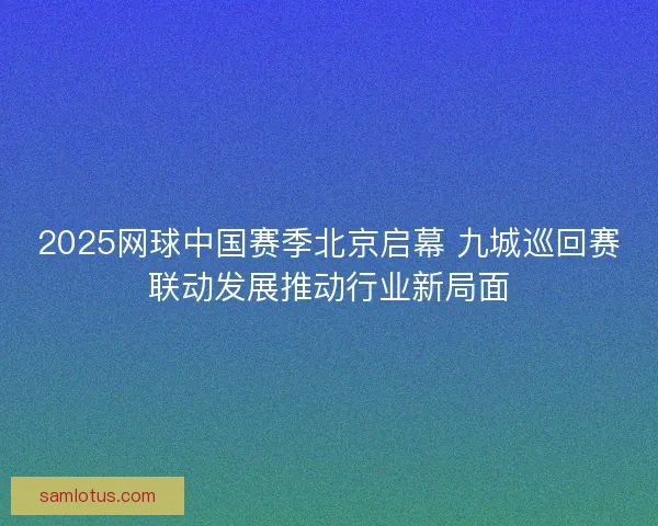 2025网球中国赛季北京启幕 九城巡回赛联动发展推动行业新局面