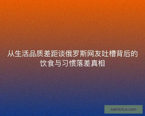 从生活品质差距谈俄罗斯网友吐槽背后的饮食与习惯落差真相 从生活品质差距谈俄罗斯网友吐槽背后的饮食与习惯落差真相