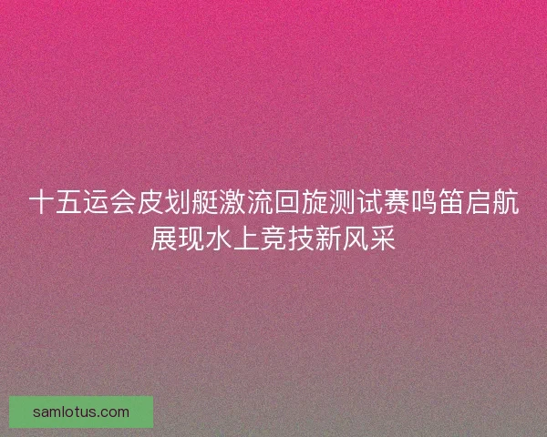 十五运会皮划艇激流回旋测试赛鸣笛启航展现水上竞技新风采