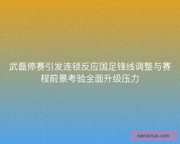 武磊停赛引发连锁反应国足锋线调整与赛程前景考验全面升级压力 武磊停赛引发连锁反应国足锋线调整与赛程前景考验全面升级压力