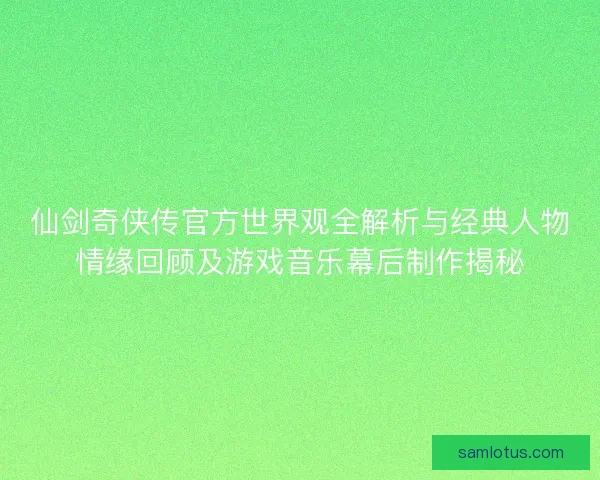 仙剑奇侠传官方世界观全解析与经典人物情缘回顾及游戏音乐幕后制作揭秘 仙剑奇侠传官方世界观全解析与经典人物情缘回顾及游戏音乐幕后制作揭秘