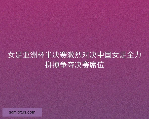 女足亚洲杯半决赛激烈对决中国女足全力拼搏争夺决赛席位 女足亚洲杯半决赛激烈对决中国女足全力拼搏争夺决赛席位