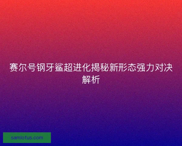 赛尔号钢牙鲨超进化揭秘新形态强力对决解析