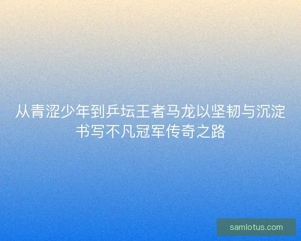 从青涩少年到乒坛王者马龙以坚韧与沉淀书写不凡冠军传奇之路
