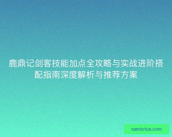 鹿鼎记剑客技能加点全攻略与实战进阶搭配指南深度解析与推荐方案