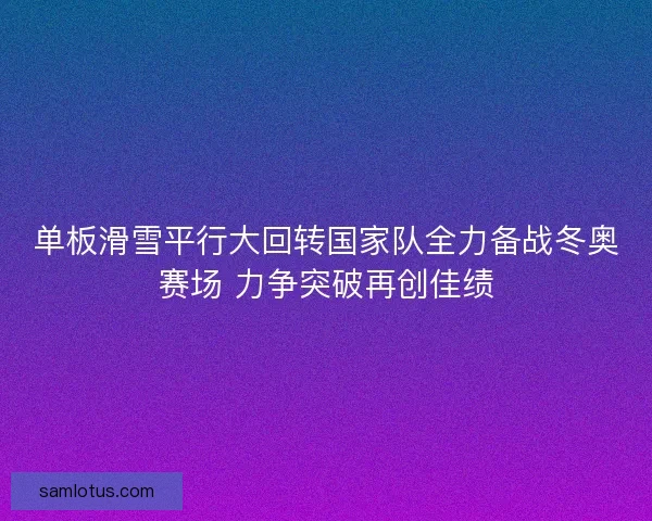 单板滑雪平行大回转国家队全力备战冬奥赛场 力争突破再创佳绩