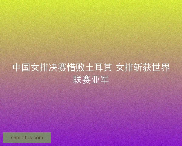 中国女排决赛惜败土耳其 女排斩获世界联赛亚军
