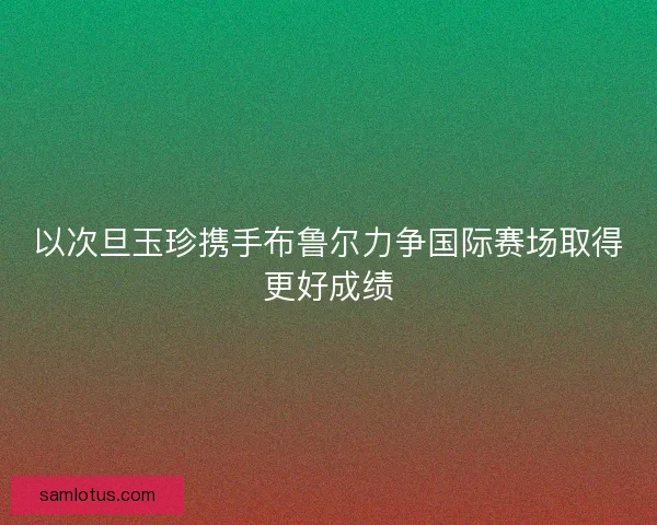 以次旦玉珍携手布鲁尔力争国际赛场取得更好成绩 以次旦玉珍携手布鲁尔力争国际赛场取得更好成绩
