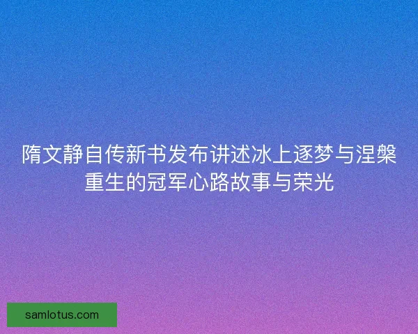 隋文静自传新书发布讲述冰上逐梦与涅槃重生的冠军心路故事与荣光 隋文静自传新书发布讲述冰上逐梦与涅槃重生的冠军心路故事与荣光