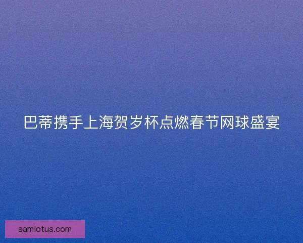 巴蒂携手上海贺岁杯点燃春节网球盛宴 巴蒂携手上海贺岁杯点燃春节网球盛宴